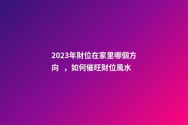 2023年財位在家里哪個方向，如何催旺財位風水